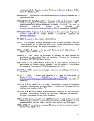 234
motores diesel”. In: Simpósio anual da Academia de Ciências do Estado de Sã o
Paulo, 4º . São Paulo, IPT.
PNUMA (1992). Convenção do Clima. Disponível em www.pnuma.org. Acessado em 15
de outubro de 1999.
PRESIDÊNCIA DA REPÚBLICA (2001). Resolução nº 23, de 5 de julho de 2001-
Confere prerrogativas do Programa Prioritário de Termeletricidade - PPT, a
empreendimentos de geração termelétrica. CÂMARA DE GESTÃO DA CRISE DE
ENERGIA ELÉTRICA, Brasília, D.F. Disponível em
www.energiabrasil.gov.br/resolucoes/resolucao_23.asp, acessado em 04/06/2002.
PROGEDIS (2001). Propostas de Curto Prazo para a Crise de Energia: Programa de
Geração Distribuída de Energia Elétrica. COPPE/UFRJ. Disponível em
www.ivig.coppe.ufrj.br.
PT (2002). Programa de Governo para o Setor Elétrico.
ROSA, L.P. et alli (2003). “Geração de Energia a partir de Resíduos Sólidos Urbanos e
Óleos Vegetais”. In: TOLMASQUIM, M.T (Coord) Fontes Alternativas de Energia
no Brasil - CENERGIA. 1
a
Ed. Editora Interciência. 515 p.
ROSA, L.P.(2001) O apagão – Por que veio? Como sair dele? Editora Revam – 1ª
edição – Rio de Janeiro. 125 p.
SALAMA, C. (1982). Estudo da viabilidade de utilização de óleos vegetais em
substituição ao óleo diesel. Tese (de mestrado). Programa de Planejamento
Energético. COPPE/UFRJ, Rio de Janeiro.
SANT’ANNA, L.A.F.P. (1999). Análise de Envoltória de Dados Aplicada à Avaliação de
Performance no Sistema Elétrico Brasileiro. Tese (de mestrado). Programa de
Engenharia de Produção. COPPE/UFRJ, Rio de Janeiro. 123 p.
SHAPIRO, A (1999). Lixo urbano:tecnologia e economia. Jornal Gazeta Mercantil em
09/11/1999.
SILVA, V.L. (2002). O Futuro das Indústrias e o Papel da Universidade no
Desenvolvimento Sustentável. Disponível em,
www.mdic.gov.br/tecnologia/revista/artigos/PE/art09vandinete.PDF, acessado em
04/06/2002.
TEIXEIRA, P. R. M., GOMES, M. S. P. (2004). “Simulação do Processo de Combustão
de Gases Provenientes de Aterros Sanitários”. In: Anais do III Congresso Nacional
de Engenharia Mecânica, Belém, PA.
TEIXEIRA, P. R. M. (2004). Análise do Aproveitamento Energético de Gases de Aterros
Sanitários - Simulação do Processo de Combustão. Dissertação (de Mestrado) -
Pontifícia Universidade Católica do Rio de Janeiro.
USEPA (1998). Summary results from NBB/USEPA tier I. “Health and environmental
effects testing for biodiesel under the requirements for USEPA registration of fuels
and fuel additives” (40 CFR Part 79, Sec 21 1 (b)(2) and 21 1 (e)). Final report.
USEPA (2002). “A comprehensive analysis of biodiesel impacts on exhaust emissions”.
Draft technical report. 126 p.
 