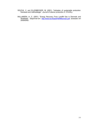 235
VELEVA, V. and ELLENBECKER, M. (2001). “Indicators of sustainable production:
framewok and methodologie”. Journal of cleaner production, 9. 519-49 p.
WILLUMSEN, H. C. (2001). “Energy Recovery From Landfill Gas in Denmark and
Worldwide”. Disponível em: http://www.lei.lt/Opet/Pdf/Willumsen.pdf; acessado em
25/09/2002.
 