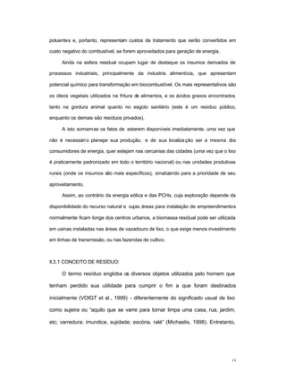 15
poluentes e, portanto, representam custos de tratamento que serão convertidos em
custo negativo do combustível, se forem aproveitados para geração de energia.
Ainda na esfera residual ocupam lugar de destaque os insumos derivados de
processos industriais, principalmente da industria alimentícia, que apresentam
potencial químico para transformação em biocombustível. Os mais representativos são
os óleos vegetais utilizados na fritura de alimentos, e os ácidos graxos encontrados
tanto na gordura animal quanto no esgoto sanitário (este é um resíduo público,
enquanto os demais são resíduos privados).
A isto somam-se os fatos de estarem disponíveis imediatamente, uma vez que
não é necessário planejar sua produção, e de sua localização ser a mesma dos
consumidores de energia, quer estejam nas cercanias das cidades (uma vez que o lixo
é praticamente padronizado em todo o território nacional) ou nas unidades produtivas
rurais (onde os insumos são mais específicos), sinalizando para a prioridade de seu
aproveitamento.
Assim, ao contrário da energia eólica e das PCHs, cuja exploração depende da
disponibilidade do recurso natural e cujas áreas para instalação de empreendimentos
normalmente ficam longe dos centros urbanos, a biomassa residual pode ser utilizada
em usinas instaladas nas áreas de vazadouro de lixo, o que exige menos investimento
em linhas de transmissão, ou nas fazendas de cultivo.
II.3.1 CONCEITO DE RESÍDUO:
O termo resíduo engloba os diversos objetos utilizados pelo homem que
tenham perdido sua utilidade para cumprir o fim a que foram destinados
inicialmente (VOIGT et al., 1999) - diferentemente do significado usual de lixo
como sujeira ou “aquilo que se varre para tornar limpa uma casa, rua, jardim,
etc; varredura; imundice, sujidade; escória, ralé” (Michaelis, 1998). Entretanto,
 