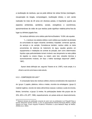 16
a reutilização de resíduos, que se pode efetivar de várias formas (reciclagem,
recuperação do biogás, compostagem, reutilização direta), e vem sendo
realizado há mais de 20 anos em diversos países, é importante quanto aos
aspectos ambientais, sanitários, sociais, energéticos e econômicos,
aproximando-se da visão de que resíduo pode significar matéria-prima fora do
lugar ou dinheiro jogado fora.
Os resíduos definidos como sólidos pela Norma Brasileira 10.004, são aqueles:
“(...) resíduos nos estados sólidos e semi-sólidos que resultam da atividade
da comunidade de origem industrial, doméstica, hospitalar, comercial, agrícola,
de serviços e de varrição. Considera-se também, resíduo sólido os lodos
provenientes de sistemas de tratamento de água, aqueles gerados em
equipamentos e instalações de controle de poluição, bem como determinados
líquidos cujas particularidades tornam inviável o seu lançamento na rede pública
de esgotos ou corpos d’água, ou exijam, para isso, soluções técnicas e
economicamente inviáveis, em face à melhor tecnologia disponível” (ABNT,
1987).
Apesar desta definição ser, segundo Teixeira et al. (1997), muito ampla, é a
oficial e servirá como base a este estudo.
II.3.2 – COMPOSIÇÃO DO LIXO12
A composição típica dos resíduos sólidos urbanos considerados não especiais é
de: (grupo 1) papéis, plásticos, vidros e metais, oriundos de embalagens; (grupo 2)
material orgânico, oriundo de restos alimentícios (cascas e sobras) e poda de árvores,
têxteis, borrachas; e (grupo 3) inertes. As participações destes três grupos são de
35%, 60% e 5% (IPT, 1998), respectivamente, em países ainda em desenvolvimento,
12
Material retirado de publicação conjunta do autor com os professores Luiz Pinguelli Rosa e
Donato Alexandre Gomes Aranda, e com os pesquisadores Rachel Henriques Martins, Angela
Oliveira da Costa, Cícero Augusto Prudêncio Pimenteira e Laura Bedeschi Rego de Mattos.
(ROSA et al., 2003) .
 
