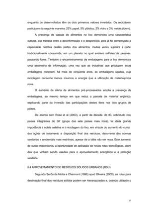 17
enquanto os desenvolvidos têm os dois primeiros valores invertidos. Os recicláveis
participam da seguinte maneira: 25% papel, 5% plástico, 2% vidro e 3% metais (idem).
A presença de cascas de alimentos no lixo demonstra uma característica
cultural, que transita entre a desinformação e o desperdício, pois já foi comprovada a
capacidade nutritiva destas partes dos alimentos, muitas vezes superior à parte
tradicionalmente consumida, em um planeta no qual existem milhões de pessoas
passando fome. Também o encaminhamento de embalagens para o lixo demonstra
uma assimetria de informação, uma vez que as industrias que produzem estas
embalagens compram, há mais de cinqüenta anos, as embalagens usadas, cuja
reciclagem consome menos insumos e energia que a utilização de matéria-prima
nova.
O aumento da oferta de alimentos pré-processados amplia a presença de
embalagens, ao mesmo tempo em que reduz a parcela de material orgânico,
explicando parte da inversão das participações destes itens nos dois grupos de
países.
De acordo com Rosa et al (2003), a partir da década de 80, sobretudo nos
países integrantes do G7 (grupo dos sete países mais ricos), foi dada grande
importância à coleta seletiva e à reciclagem do lixo, em virtude do aumento do custo
das ações de tratamento e disposição final dos resíduos, decorrente das normas
sanitárias e ambientais mais restritivas, apesar de a idéia não ser nova. Este aumento
de custo proporcionou a oportunidade de aplicação de novas rotas tecnológicas, além
das que vinham sendo usadas para o aproveitamento energético e a proteção
sanitária.
II.4 APROVEITAMENTO DE RESÍDUOS SÓLIDOS URBANOS (RSU)
Segundo Serôa da Motta e Chermont (1996) apud Oliveira (2000), as rotas para
destinação final dos resíduos sólidos podem ser hierarquizadas e, quando utilizado o
 
