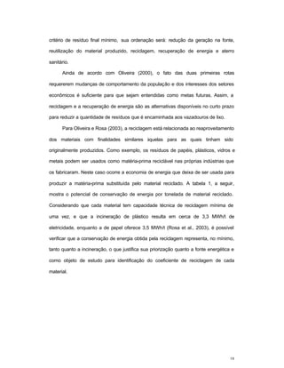 18
critério de resíduo final mínimo, sua ordenação será: redução da geração na fonte,
reutilização do material produzido, reciclagem, recuperação de energia e aterro
sanitário.
Ainda de acordo com Oliveira (2000), o fato das duas primeiras rotas
requererem mudanças de comportamento da população e dos interesses dos setores
econômicos é suficiente para que sejam entendidas como metas futuras. Assim, a
reciclagem e a recuperação de energia são as alternativas disponíveis no curto prazo
para reduzir a quantidade de resíduos que é encaminhada aos vazadouros de lixo.
Para Oliveira e Rosa (2003), a reciclagem está relacionada ao reaproveitamento
dos materiais com finalidades similares àquelas para as quais tinham sido
originalmente produzidos. Como exemplo, os resíduos de papéis, plásticos, vidros e
metais podem ser usados como matéria-prima reciclável nas próprias indústrias que
os fabricaram. Neste caso ocorre a economia de energia que deixa de ser usada para
produzir a matéria-prima substituída pelo material reciclado. A tabela 1, a seguir,
mostra o potencial de conservação de energia por tonelada de material reciclado.
Considerando que cada material tem capacidade técnica de reciclagem mínima de
uma vez, e que a incineração de plástico resulta em cerca de 3,3 MWh/t de
eletricidade, enquanto a de papel oferece 3,5 MWh/t (Rosa et al., 2003), é possível
verificar que a conservação de energia obtida pela reciclagem representa, no mínimo,
tanto quanto a incineração, o que justifica sua priorização quanto a fonte energética e
como objeto de estudo para identificação do coeficiente de reciclagem de cada
material.
 