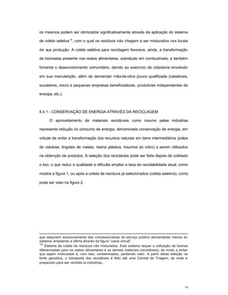 20
os mesmos podem ser otimizados significativamente através da aplicação do sistema
de coleta seletiva14
, com o qual os resíduos não chegam a ser misturados nos locais
de sua produção. A coleta seletiva para reciclagem favorece, ainda, a transformação
da biomassa presente nos restos alimentares, sobretudo em combustíveis, e também
fomenta o desenvolvimento comunitário, devido ao exercício de cidadania envolvido
em sua manutenção, além de demandar mão-de-obra pouco qualificada (catadores,
sucateiros, micro e pequenas empresas beneficiadoras, produtores independentes de
energia, etc.).
II.4.1 - CONSERVAÇÃO DE ENERGIA ATRAVÉS DA RECICLAGEM
O aproveitamento de materiais recicláveis como insumo pelas indústrias
representa redução no consumo de energia, denominada conservação de energia, em
virtude de evitar a transformação dos recursos naturais em bens intermediários (polpa
de celulose, lingotes de metais, resina plástica, insumos do vidro) a serem utilizados
na obtenção de produtos. A seleção dos recicláveis pode ser feita depois de coletado
o lixo, o que reduz a qualidade e dificulta ampliar a taxa de reciclabilidade atual, como
mostra a figura 1, ou após a coleta de resíduos já selecionados (coleta seletiva), como
pode ser visto na figura 2.
que adquirem exclusivamente das concessionárias do serviço público demandarão menos do
sistema, ampliando a oferta através da figura “usina virtual”.
14
Sistema de coleta de resíduos não misturados. Este sistema requer a utilização de lixeiras
diferenciadas para os restos alimentares e os demais materiais (recicláveis), de modo a evitar
que sejam misturados e, com isso, contaminados, perdendo valor. A partir desta seleção na
fonte geradora, o transporte dos recicláveis é feito até uma Central de Triagem, de onde é
preparado para ser vendido às indústrias .
 