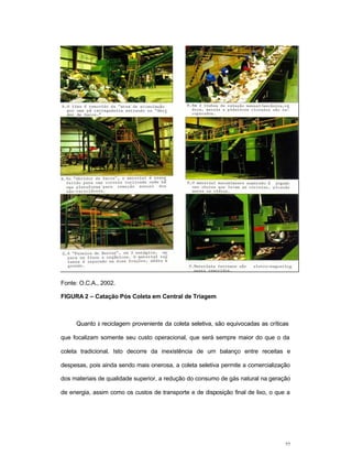 22
Fonte: O.C.A., 2002.
FIGURA 2 – Catação Pós Coleta em Central de Triagem
Quanto à reciclagem proveniente da coleta seletiva, são equivocadas as críticas
que focalizam somente seu custo operacional, que será sempre maior do que o da
coleta tradicional. Isto decorre da inexistência de um balanço entre receitas e
despesas, pois ainda sendo mais onerosa, a coleta seletiva permite a comercialização
dos materiais de qualidade superior, a redução do consumo de gás natural na geração
de energia, assim como os custos de transporte e de disposição final de lixo, o que a
 