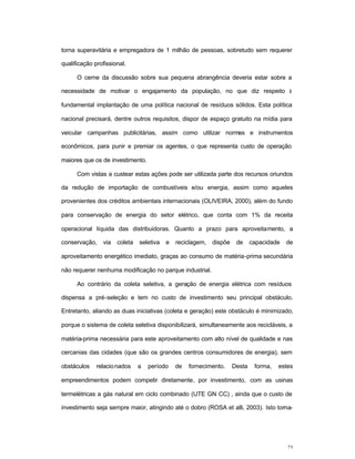 23
torna superavitária e empregadora de 1 milhão de pessoas, sobretudo sem requerer
qualificação profissional.
O cerne da discussão sobre sua pequena abrangência deveria estar sobre a
necessidade de motivar o engajamento da população, no que diz respeito à
fundamental implantação de uma política nacional de resíduos sólidos. Esta política
nacional precisará, dentre outros requisitos, dispor de espaço gratuito na mídia para
veicular campanhas publicitárias, assim como utilizar normas e instrumentos
econômicos, para punir e premiar os agentes, o que representa custo de operação
maiores que os de investimento.
Com vistas a custear estas ações pode ser utilizada parte dos recursos oriundos
da redução de importação de combustíveis e/ou energia, assim como aqueles
provenientes dos créditos ambientais internacionais (OLIVEIRA, 2000), além do fundo
para conservação de energia do setor elétrico, que conta com 1% da receita
operacional líquida das distribuidoras. Quanto a prazo para aproveitamento, a
conservação, via coleta seletiva e reciclagem, dispõe de capacidade de
aproveitamento energético imediato, graças ao consumo de matéria-prima secundária
não requerer nenhuma modificação no parque industrial.
Ao contrário da coleta seletiva, a geração de energia elétrica com resíduos
dispensa a pré-seleção e tem no custo de investimento seu principal obstáculo.
Entretanto, aliando as duas iniciativas (coleta e geração) este obstáculo é minimizado,
porque o sistema de coleta seletiva disponibilizará, simultaneamente aos recicláveis, a
matéria-prima necessária para este aproveitamento com alto nível de qualidade e nas
cercanias das cidades (que são os grandes centros consumidores de energia), sem
obstáculos relacionados a período de fornecimento. Desta forma, estes
empreendimentos podem competir diretamente, por investimento, com as usinas
termelétricas a gás natural em ciclo combinado (UTE GN CC) , ainda que o custo de
investimento seja sempre maior, atingindo até o dobro (ROSA et alli, 2003). Isto torna-
 
