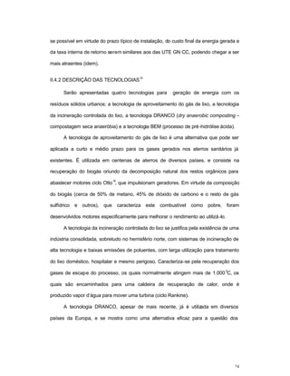 24
se possível em virtude do prazo típico de instalação, do custo final da energia gerada e
da taxa interna de retorno serem similares aos das UTE GN CC, podendo chegar a ser
mais atraentes (idem).
II.4.2 DESCRIÇÃO DAS TECNOLOGIAS
15
Serão apresentadas quatro tecnologias para geração de energia com os
resíduos sólidos urbanos: a tecnologia de aproveitamento do gás de lixo, a tecnologia
da incineração controlada do lixo, a tecnologia DRANCO (dry anaerobic composting –
compostagem seca anaeróbia) e a tecnologia BEM (processo de pré-hidrólise ácida).
A tecnologia de aproveitamento do gás de lixo é uma alternativa que pode ser
aplicada a curto e médio prazo para os gases gerados nos aterros sanitários já
existentes. É utilizada em centenas de aterros de diversos países, e consiste na
recuperação do biogás oriundo da decomposição natural dos restos orgânicos para
abastecer motores ciclo Otto
16
, que impulsionam geradores. Em virtude da composição
do biogás (cerca de 50% de metano, 45% de dióxido de carbono e o resto de gás
sulfídrico e outros), que caracteriza este combustível como pobre, foram
desenvolvidos motores especificamente para melhorar o rendimento ao utilizá-lo.
A tecnologia da incineração controlada do lixo se justifica pela existência de uma
indústria consolidada, sobretudo no hemisfério norte, com sistemas de incineração de
alta tecnologia e baixas emissões de poluentes, com larga utilização para tratamento
do lixo doméstico, hospitalar e mesmo perigoso. Caracteriza-se pela recuperação dos
gases de escape do processo, os quais normalmente atingem mais de 1.000
0
C, os
quais são encaminhados para uma caldeira de recuperação de calor, onde é
produzido vapor d’água para mover uma turbina (ciclo Rankine).
A tecnologia DRANCO, apesar de mais recente, já é utilizada em diversos
países da Europa, e se mostra como uma alternativa eficaz para a questão dos
 