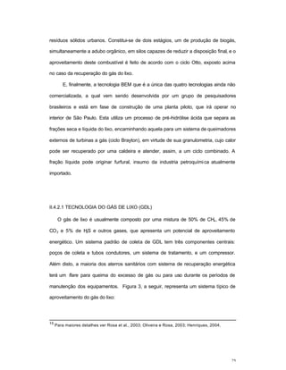 25
resíduos sólidos urbanos. Constitui-se de dois estágios, um de produção de biogás,
simultaneamente a adubo orgânico, em silos capazes de reduzir a disposição final, e o
aproveitamento deste combustível é feito de acordo com o ciclo Otto, exposto acima
no caso da recuperação do gás do lixo.
E, finalmente, a tecnologia BEM que é a única das quatro tecnologias ainda não
comercializada, a qual vem sendo desenvolvida por um grupo de pesquisadores
brasileiros e está em fase de construção de uma planta piloto, que irá operar no
interior de São Paulo. Esta utiliza um processo de pré-hidrólise ácida que separa as
frações seca e líquida do lixo, encaminhando aquela para um sistema de queimadores
externos de turbinas a gás (ciclo Brayton), em virtude de sua granulometria, cujo calor
pode ser recuperado por uma caldeira e atender, assim, a um ciclo combinado. A
fração líquida pode originar furfural, insumo da industria petroquímica atualmente
importado.
II.4.2.1 TECNOLOGIA DO GÁS DE LIXO (GDL)
O gás de lixo é usualmente composto por uma mistura de 50% de CH4, 45% de
CO2 e 5% de H2S e outros gases, que apresenta um potencial de aproveitamento
energético. Um sistema padrão de coleta de GDL tem três componentes centrais:
poços de coleta e tubos condutores, um sistema de tratamento, e um compressor.
Além disto, a maioria dos aterros sanitários com sistema de recuperação energética
terá um flare para queima do excesso de gás ou para uso durante os períodos de
manutenção dos equipamentos. Figura 3, a seguir, representa um sistema típico de
aproveitamento do gás do lixo:
15
Para maiores detalhes ver Rosa et al., 2003; Oliveira e Rosa, 2003; Henriques, 2004.
 