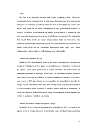 28
Flare:
Um flare é um dispositivo simples para ignição e queima do GDL. Flares são
considerados como um componente de cada opção de recuperação de energia porque
este pode ser necessário durante as etapas de início e manutenção do sistema. Em
adição, este pode ser de maior custo-efetividade para gradualmente aumentar o
tamanho do sistema de recuperação de energia e para queimar o excesso de gás
entre up-grades de sistemas, isto é, antes da adição de um novo motor. Os projetos de
flare incluem flares abertos (ou vela) e enclausurados. Estes são mais caros, mas
podem ser preferíveis (ou requeridos) porque proporcionam testes de concentração e
podem obter eficiências de combustão ligeiramente altas. Além disto, flares
enclausurados podem reduzir os incômodos de ruído e iluminação.
Sistema de Tratamento de Gás:
Depois do GDL ser coletado e, antes de ser usado no processo de conversão de
energia, é tratado para remover algum condensado que não foi coletado nos tanques
de captura, assim como particulados e outras impurezas. As necessidades de
tratamento dependem da aplicação de uso final. Um tratamento mínimo é requerido
para o uso direto do gás em caldeiras, enquanto um extensivo tratamento é necessário
para remover o CO2 para injeção em um gasoduto. As aplicações de geração de
energia incluem uma série de filtros para remover impurezas, as quais podem danificar
os componentes do motor ou turbina e, com isso, reduzir a eficiência do sistema. Os
custos de tratamento estão incluídos nos custos de recuperação de energia descritos
no item de análise de viabilidade econômica.
Sistema de Geração ou Recuperação de Energia:
O objetivo de um projeto de aproveitamento energético do GDL é convertê-lo em
alguma forma de energia útil, como a eletricidade, vapor, combustível para caldeiras
 