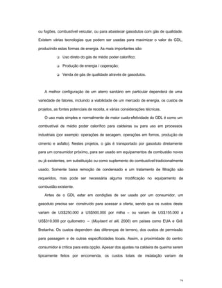 29
ou fogões, combustível veicular, ou para abastecer gasodutos com gás de qualidade.
Existem várias tecnologias que podem ser usadas para maximizar o valor do GDL,
produzindo estas formas de energia. As mais importantes são:
q Uso direto do gás de médio poder calorífico;
q Produção de energia / cogeração;
q Venda de gás de qualidade através de gasodutos.
A melhor configuração de um aterro sanitário em particular dependerá de uma
variedade de fatores, incluindo a viabilidade de um mercado de energia, os custos de
projetos, as fontes potenciais de receita, e várias considerações técnicas.
O uso mais simples e normalmente de maior custo-efetividade do GDL é como um
combustível de médio poder calorífico para caldeiras ou para uso em processos
industriais (por exemplo: operações de secagem, operações em fornos, produção de
cimento e asfalto). Nestes projetos, o gás é transportado por gasoduto diretamente
para um consumidor próximo, para ser usado em equipamentos de combustão novos
ou já existentes, em substituição ou como suplemento do combustível tradicionalmente
usado. Somente baixa remoção de condensado e um tratamento de filtração são
requeridos, mas pode ser necessária alguma modificação no equipamento de
combustão existente.
Antes de o GDL estar em condições de ser usado por um consumidor, um
gasoduto precisa ser construído para acessar a oferta, sendo que os custos deste
variam de US$250.000 a US$500.000 por milha – ou variam de US$155.000 a
US$310.000 por quilometro – (Muylaert et alli, 2000) em países como EUA e Grã
Bretanha. Os custos dependem das diferenças de terreno, dos custos de permissão
para passagem e de outras especificidades locais. Assim, a proximidade do centro
consumidor é crítica para esta opção. Apesar dos ajustes na caldeira de queima serem
tipicamente feitos por encomenda, os custos totais de instalação variam de
 