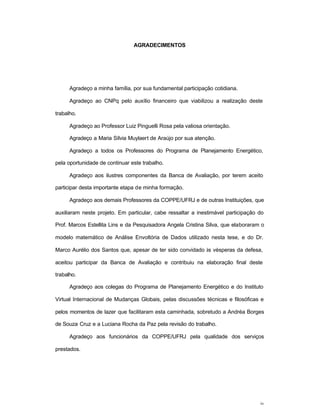 iv
AGRADECIMENTOS
Agradeço a minha família, por sua fundamental participação cotidiana.
Agradeço ao CNPq pelo auxílio financeiro que viabilizou a realização deste
trabalho.
Agradeço ao Professor Luiz Pinguelli Rosa pela valiosa orientação.
Agradeço a Maria Sílvia Muylaert de Araújo por sua atenção.
Agradeço a todos os Professores do Programa de Planejamento Energético,
pela oportunidade de continuar este trabalho.
Agradeço aos ilustres componentes da Banca de Avaliação, por terem aceito
participar desta importante etapa de minha formação.
Agradeço aos demais Professores da COPPE/UFRJ e de outras Instituições, que
auxiliaram neste projeto. Em particular, cabe ressaltar a inestimável participação do
Prof. Marcos Estellita Lins e da Pesquisadora Angela Cristina Silva, que elaboraram o
modelo matemático de Análise Envoltória de Dados utilizado nesta tese, e do Dr.
Marco Aurélio dos Santos que, apesar de ter sido convidado às vésperas da defesa,
aceitou participar da Banca de Avaliação e contribuiu na elaboração final deste
trabalho.
Agradeço aos colegas do Programa de Planejamento Energético e do Instituto
Virtual Internacional de Mudanças Globais, pelas discussões técnicas e filosóficas e
pelos momentos de lazer que facilitaram esta caminhada, sobretudo a Andréa Borges
de Souza Cruz e a Luciana Rocha da Paz pela revisão do trabalho.
Agradeço aos funcionários da COPPE/UFRJ pela qualidade dos serviços
prestados.
 