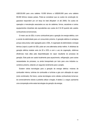 30
US$120.000 para uma caldeira 10.000 lb/hora a US$300.000 para uma caldeira
80.000 lb/hora nesses países. Pode-se considerar que os custos de construção do
gasoduto respondem por um terço do total (Muylaert et alli, 2000). Os custos de
operação e manutenção associados ao uso de caldeiras, fornos, secadoras e outros
equipamentos industriais são equivalentes aos custos de O & M quando são usados
combustíveis convencionais.
O maior uso do GDL é como combustível para a geração de energia elétrica, com
a venda da eletricidade para um consumidor próximo. A geração elétrica é vantajosa
porque esta produz valor agregado para o GDL. A cogeração de eletricidade e energia
térmica (vapor) a partir do GDL pode ser uma alternativa ainda melhor. A eficiência da
geração elétrica isolada varia de 20 a 50% e com o uso da cogeração, obtém-se
eficiências mais altas pela disponibilização do vapor resultante do processo de
geração. Este pode ser usado localmente para aquecimento, refrigeração, para outras
necessidades de processo, ou ainda transportado por tubo para uma indústria ou
comércio próximo, obtendo um segundo rendimento para o projeto.
Existem várias tecnologias para a geração de energia elétrica: motores de
combustão interna, turbinas de combustão e turbinas a gás com utilização do vapor
(ciclo combinado). No futuro, outras tecnologias como células combustíveis tornar-se-
ão comercialmente viáveis e poderão utilizar o biogás. A tabela 2, a seguir, apresenta
uma comparação entre estas tecnologias de geração de energia.
 