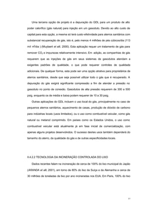 32
Uma terceira opção de projeto é a depuração do GDL para um produto de alto
poder calorífico (gás natural) para injeção em um gasoduto. Devido ao alto custo de
capital para esta opção, a mesma só terá custo-efetividade para aterros sanitários com
substancial recuperação de gás, isto é, pelo menos 4 milhões de pés cúbicos/dia (113
mil m
3
/dia ) (Muylaert et alli, 2000). Esta aplicação requer um tratamento de gás para
remover CO2 e impurezas relativamente intensivo. Em adição, as companhias de gás
requerem que as injeções de gás em seus sistemas de gasodutos atendam a
exigentes padrões de qualidade, o que pode requerer controles de qualidade
adicionais. De qualquer forma, esta pode ser uma opção atrativa para proprietários de
aterros sanitários, desde que seja possível utilizar todo o gás que é recuperado. A
depuração do gás exigirá significante compressão a fim de atender a pressão no
gasoduto no ponto de conexão. Gasodutos de alta pressão requerem de 300 a 500
psig, enquanto os de média e baixa podem requerer de 10 a 30 psig.
Outras aplicações do GDL incluem o uso local do gás, principalmente no caso de
pequenos aterros sanitários, aquecimento de casas, produção de dióxido de carbono
para indústrias locais (usos limitados), ou o uso como combustível veicular, como gás
natural ou metanol comprimido. Em países como os Estados Unidos, o uso como
combustível veicular está atualmente já em fase inicial de comercialização, com
apenas alguns projetos desenvolvidos. O sucesso destes usos também dependerá do
tamanho do aterro, da qualidade do gás e de outras especificidades locais.
II.4.2.2 TECNOLOGIA DA INCINERAÇÃO CONTROLADA DO LIXO
Dados recentes falam na incineração de cerca de 100% do lixo municipal do Japão
(ARANDA et alli, 2001), em torno de 80% do lixo da Suíça e da Alemanha e cerca de
30 milhões de toneladas de lixo por ano incineradas nos EUA. Em Paris, 100% do lixo
 