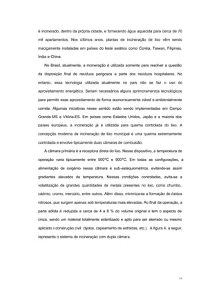 33
é incinerado, dentro da própria cidade, e fornecendo água aquecida para cerca de 70
mil apartamentos. Nos últimos anos, plantas de incineração de lixo vêm sendo
maciçamente instaladas em países do leste asiático como Coréia, Taiwan, Filipinas,
Índia e China.
No Brasil, atualmente, a incineração é utilizada somente para resolver a questão
da disposição final de resíduos perigosos e parte dos resíduos hospitalares. No
entanto, essa tecnologia utilizada atualmente no país não se faz o uso do
aproveitamento energético. Seriam necessários alguns aprimoramentos tecnológicos
para permitir esse aproveitamento de forma economicamente viável e ambientalmente
correta. Algumas iniciativas nesse sentido estão sendo implementadas em Campo
Grande-MS e Vitória-ES. Em países como Estados Unidos, Japão e a maioria dos
países europeus, a incineração já é utilizada para queima controlada do lixo. A
concepção moderna de incineração de lixo municipal é uma queima extremamente
controlada e envolve tipicamente duas câmaras de combustão.
A câmara primária é a receptora direta do lixo. Nesse dispositivo, a temperatura de
operação varia tipicamente entre 500ºC e 900ºC. Em todas as configurações, a
alimentação de oxigênio nessa câmara é sub-estequiométrica, evitando-se assim
gradientes elevados de temperatura. Nessas condições controladas, evita-se a
volatilização de grandes quantidades de metais presentes no lixo, como chumbo,
cádmio, cromo, mercúrio, entre outros. Além disso, minimiza-se a formação de óxidos
nitrosos, que surgem apenas sob temperaturas mais elevadas. Ao final da operação, a
parte sólida é reduzida a cerca de 4 a 8 % do volume original e tem o aspecto de
cinza, sendo um material totalmente esterilizado e apto para ser aterrado ou mesmo
aplicado à construção civil (tijolos, capeamento de estradas, etc.). A figura 4, a seguir,
representa o sistema de incineração com dupla câmara.
 