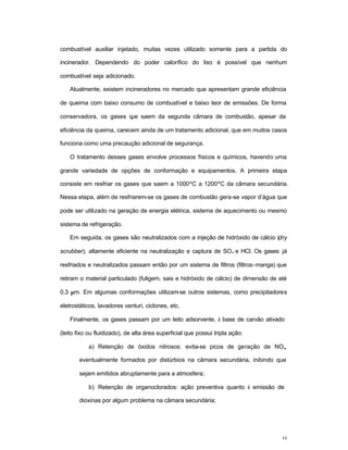 35
combustível auxiliar injetado, muitas vezes utilizado somente para a partida do
incinerador. Dependendo do poder calorífico do lixo é possível que nenhum
combustível seja adicionado.
Atualmente, existem incineradores no mercado que apresentam grande eficiência
de queima com baixo consumo de combustível e baixo teor de emissões. De forma
conservadora, os gases que saem da segunda câmara de combustão, apesar da
eficiência da queima, carecem ainda de um tratamento adicional, que em muitos casos
funciona como uma precaução adicional de segurança.
O tratamento desses gases envolve processos físicos e químicos, havendo uma
grande variedade de opções de conformação e equipamentos. A primeira etapa
consiste em resfriar os gases que saem a 1000ºC a 1200ºC da câmara secundária.
Nessa etapa, além de resfriarem-se os gases de combustão gera-se vapor d’água que
pode ser utilizado na geração de energia elétrica, sistema de aquecimento ou mesmo
sistema de refrigeração.
Em seguida, os gases são neutralizados com a injeção de hidróxido de cálcio (dry
scrubber), altamente eficiente na neutralização e captura de SOx e HCl. Os gases já
resfriados e neutralizados passam então por um sistema de filtros (filtros-manga) que
retiram o material particulado (fuligem, sais e hidróxido de cálcio) de dimensão de até
0,3 µm. Em algumas conformações utilizam-se outros sistemas, como precipitadores
eletrostáticos, lavadores venturi, ciclones, etc.
Finalmente, os gases passam por um leito adsorvente, à base de carvão ativado
(leito fixo ou fluidizado), de alta área superficial que possui tripla ação:
a) Retenção de óxidos nitrosos: evita-se picos de geração de NOx,
eventualmente formados por distúrbios na câmara secundária, inibindo que
sejam emitidos abruptamente para a atmosfera;
b) Retenção de organoclorados: ação preventiva quanto à emissão de
dioxinas por algum problema na câmara secundária;
 