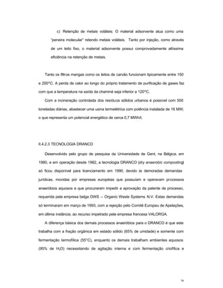 36
c) Retenção de metais voláteis: O material adsorvente atua como uma
“peneira molecular” retendo metais voláteis. Tanto por injeção, como através
de um leito fixo, o material adsorvente possui comprovadamente altíssima
eficiência na retenção de metais.
Tanto os filtros mangas como os leitos de carvão funcionam tipicamente entre 150
e 200ºC. A perda de calor ao longo do próprio tratamento de purificação de gases faz
com que a temperatura na saída da chaminé seja inferior a 120ºC.
Com a incineração controlada dos resíduos sólidos urbanos é possível com 500
toneladas diárias, abastecer uma usina termelétrica com potência instalada de 16 MW,
o que representa um potencial energético de cerca 0,7 MWh/t.
II.4.2.3 TECNOLOGIA DRANCO
Desenvolvido pelo grupo de pesquisa da Universidade de Gent, na Bélgica, em
1980, e em operação desde 1982, a tecnologia DRANCO (dry anaerobic composting)
só ficou disponível para licenciamento em 1990, devido às demoradas demandas
jurídicas, movidas por empresas européias que possuíam e operavam processos
anaeróbios aquosos e que procuraram impedir a aprovação da patente de processo,
requerida pela empresa belga OWS – Organic Waste Systems N.V. Estas demandas
só terminaram em março de 1993, com a rejeição pelo Comitê Europeu de Apelações,
em última instância, ao recurso impetrado pela empresa francesa VALORGA.
A diferença básica dos demais processos anaeróbios para o DRANCO é que este
trabalha com a fração orgânica em estado sólido (65% de umidade) e somente com
fermentação termofílica (55°C), enquanto os demais trabalham ambientes aquosos
(95% de H2O) necessitando de agitação interna e com fermentação criofílica e
 