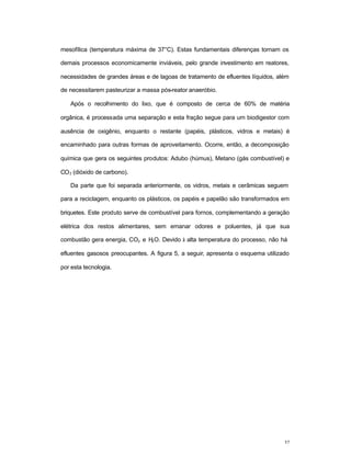 37
mesofílica (temperatura máxima de 37°C). Estas fundamentais diferenças tornam os
demais processos economicamente inviáveis, pelo grande investimento em reatores,
necessidades de grandes áreas e de lagoas de tratamento de efluentes líquidos, além
de necessitarem pasteurizar a massa pós-reator anaeróbio.
Após o recolhimento do lixo, que é composto de cerca de 60% de matéria
orgânica, é processada uma separação e esta fração segue para um biodigestor com
ausência de oxigênio, enquanto o restante (papéis, plásticos, vidros e metais) é
encaminhado para outras formas de aproveitamento. Ocorre, então, a decomposição
química que gera os seguintes produtos: Adubo (húmus), Metano (gás combustível) e
CO2 (dióxido de carbono).
Da parte que foi separada anteriormente, os vidros, metais e cerâmicas seguem
para a reciclagem, enquanto os plásticos, os papéis e papelão são transformados em
briquetes. Este produto serve de combustível para fornos, complementando a geração
elétrica dos restos alimentares, sem emanar odores e poluentes, já que sua
combustão gera energia, CO2 e H2O. Devido à alta temperatura do processo, não há
efluentes gasosos preocupantes. A figura 5, a seguir, apresenta o esquema utilizado
por esta tecnologia.
 