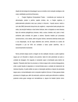 39
dispõe de tecnologia de briquetagem que se constitui como solução ecológica e de
maior viabilidade econômico-financeira.
q Fração Orgânica Compostável Triada – constituída por resíduos de
alimentação, podas e jardins, papéis úmidos, etc., a fração orgânica, é
potencialmente poluidora visto que: produz o chorume - líquido escuro, ácido e
com alta DBO (demanda bioquímica de oxigênio) - responsável pela poluição dos
solos, dos lençóis freáticos e das fontes hídricas; atrai e hospeda os mais diversos
tipos de vetores patogênicos (moscas, ratos, urubus, baratas, etc); polui o meio
ambiente pela emissão de gases e odores. Quando tratada por processos
convencionais, a céu aberto, além de gerar odores, demanda extensas áreas para
a sua disposição, via de regra distantes dos centros, elevando os custos de
transporte e por ter 65% de umidade e baixo poder calorífico, não é
economicamente incinerável.
Numa primeira etapa ocorre a triagem do lixo (seleção manual), a parte orgânica
segue por um triturador e depois uma peneira. Após ter sido peneirado vai para a
unidade de dosagem. Em seguida, é acrescido vapor e bombeado para dentro do
digestor. Passada esta fase do processo a mistura segue até a prensa desaguadora,
onde a parte líquida é separada e é encaminhada para a unidade de tratamento de
resíduos líquidos. A parte sólida vai para a maturação aeróbica e depois de peneirada
segue para a comercialização como composto orgânico (húmus). A fase gasosa deste
processo é o biogás que, além de estocado, pode ser usado para alimentar a caldeira,
podendo ainda gerar energia em termelétricas e, depois de tratado (tendo como
 
