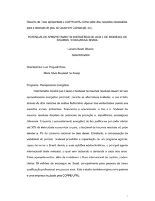 v
Resumo da Tese apresentada à COPPE/UFRJ como parte dos requisitos necessários
para a obtenção do grau de Doutor em Ciências (D. Sc.)
POTENCIAL DE APROVEITAMENTO ENERGÉTICO DE LIXO E DE BIODIESEL DE
INSUMOS RESIDUAIS NO BRASIL
Luciano Basto Oliveira
Setembro/2004
Orientadores: Luiz Pinguelli Rosa
Maria Sílvia Muylaert de Araújo
Programa: Planejamento Energético
Este trabalho mostra que o lixo e o biodiesel de insumos residuais devem ter seu
aproveitamento energético priorizado perante as alternativas avaliadas, o que é feito
através de dois métodos de análise Multicritério. Apesar das similaridades quanto aos
aspectos sociais, ambientais, financeiros e operacionais, o lixo e o biodiesel de
insumos residuais dispõem de potenciais de produção e importâncias estratégicas
diferentes. Enquanto o aproveitamento energético do lixo justifica-se por poder ofertar
até 30% da eletricidade consumida no país, o biodiesel de insumos residuais só pode
atender a 1% do consumo nacional de óleo diesel. Entretanto, a comprovação da
viabilidade do produto biodiesel possibilita a implantação de um programa agrícola
capaz de tornar o Brasil, devido a suas aptidões edafo-climáticas, o principal agente
internacional deste mercado, o qual vem dobrando a demanda a cada dois anos.
Estes aproveitamentos, além de inverterem o fluxo internacional de capitais, podem
ofertar 10 milhões de empregos no Brasil, principalmente para pessoas de baixa
qualificação profissional, em poucos anos. Este trabalho também originou uma patente
e uma empresa incubada pela COPPE/UFRJ.
 