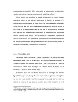 40
resultado abatimento de CO2, H2S e vapor), pode ser utilizado como combustível em
veículos automotores. A queima dos excessos de gás é feita no flare17
.
Mesmo sendo uma tecnologia já testada amplamente no mundo (existem,
atualmente, cerca de dez plantas funcionando na Europa), a empresa NTA,
representante desta tecnologia no Brasil, encontrou dificuldades para difundi-la em
âmbito nacional. Hoje esta tecnologia está sendo implementada em duas cidades do
Rio Grande do Sul (Farroupilha e Caxias do Sul), mas há negociações em andamento
para que haja uma ampliação da sua aplicação. Os grandes entraves encontrados
são, em sua maior parte, devidos à falta de informação o que leva aos tomadores de
decisão nos municípios não entrarem em acordo sobre qual opção tecnológica deve
ser utilizada. Nos municípios até agora beneficiados há um apoio quase unânime da
população, visto a melhor gestão atribuída aos resíduos.
II.4.2.4 TECNOLOGIA BEM
A sigla BEM significa Biomassa – Energia – Materiais. A tecnologia está sendo
desenvolvida desde o final da década de 80, por um grupo de trabalho no interior de
São Paulo, liderado pelo professor Daltro Pinatti e pelo Grupo Peixoto de Castro. Os
detentores da patente desta tecnologia são o Grupo Peixoto de Castro, que é
brasileiro, e o Professor Pinatti (Pinatti, 1996).
O Programa BEM tem por objetivo desenvolver as tecnologias dos materiais
lignocelulósicos (madeira, bagaço de cana, capim, resíduos agrícolas, parte orgânica
do lixo, etc.) e de digestão material (monazita, zirconita, etc.). Isto tem sido feito
através de reatores de aço carbono revestido com metais refratários e, neste
17
O “flare”, ou tocha, é um dispositivo de segurança que queima combustível quando ocorre
algum problema durante o processo produtivo. Essa tocha fica constantemente acesa e queima
certa quantidade de gás.
 