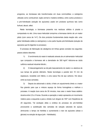 41
programa, as biomassas são transformadas em duas commodities: a celulignina
utilizada como combustível, ração animal e madeira sintética, entre outros produtos e
o pré-hidrolisado (solução de açúcares) usado em produtos químicos tais como
furfural, álcool, xilitol.
Nesta tecnologia, a biomassa presente nos resíduos sólidos é picada e
compactada no silo. Uma rosca helicoidal comprime a biomassa dentro de um reator
piloto (com cerca de 1m
3
). Os dois produtos fundamentais desta reação são: uma
parte hidrolisada sólida (a celulignina) e uma parte líquida pré-hidrolisada (solução de
açúcares que foi digerida no processo).
O processo de fabricação da celulignina em linhas gerais consiste nos seguintes
passos abaixo descritos:
1) O enchimento do reator é realizado através de um alimentador helicoidal
que compacta a biomassa até a densidade de 300 kg/m
3
. Adiciona-se ácido
sulfúrico residual industrial diluído ;
2) O descarregamento se dá pelo basculamento do reator e a abertura de
sua tampa de grande diâmetro. Nesta tecnologia a parede tem 10 mm de
espessura, revestida com titânio, e uma casca fina de aço carbono. Há vácuo
entre as duas camadas;
3) Depois de adicionado o ácido, é feito um aquecimento direto e o reator
fica girando para que a mistura aqueça de forma homogênea e melhore o
processo. A reação dura cerca de 30 minutos, mas caso o reator fosse estático
duraria entre 2,5 a 3 horas. Durante a operação o reator apresenta um movimento
rotativo para a esquerda e para a direita num ângulo de 150º com freqüência de
20 segundos. Tal oscilação afeta a cinética do processo de pré-hidrólise
provocando a substituição das camadas de solução saturada de açúcar,
diminuindo o tempo de hidrólise e aumentando o teor de açúcares (xilose e
glicose) na solução de água (pré– hidrolisado);
 