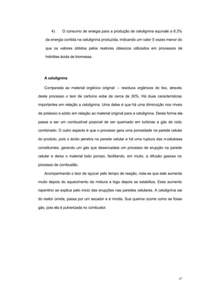 42
4) O consumo de energia para a produção de celulignina equivale a 6,3%
da energia contida na celulignina produzida, indicando um valor 5 vezes menor do
que os valores obtidos pelos reatores clássicos utilizados em processos de
hidrólise ácida de biomassa.
A celulignina
Comparada ao material orgânico original – resíduos orgânicos do lixo, através
deste processo o teor de carbono sobe de cerca de 30%. Há duas características
importantes em relação a celulignina. Uma delas é que há uma diminuição nos níveis
de potássio e sódio em relação ao material original para a celulignina. Desta forma ela
passa a ser um combustível possível de ser queimado em turbinas a gás de ciclo
combinado. O outro aspecto é que o processo gera uma porosidade na parede celular
do produto, pois o ácido penetra na parede celular e há uma ruptura das n-celuloses
constituintes, gerando um gás que desencadeia um processo de erupção na parede
celular e deixa o material todo poroso, facilitando, em muito, a difusão gasosa no
processo de combustão.
Acompanhando o teor de açúcar pelo tempo de reação, nota-se que este aumenta
muito depois do aquecimento da mistura e logo depois se estabiliza. Esse aumento
repentino se explica pelo inicio das erupções nas paredes celulares. A celulignina sai
do reator úmida, passa por um secador e é moída. Sua queima ocorre como se fosse
gás, pois ela é pulverizada no combustor.
 
