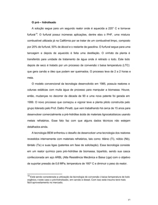 43
O pré – hidrolisado
A solução segue para um segundo reator onde é aquecida a 220° C e torna-se
furfural
18
. O furfural possui inúmeras aplicações, dentre elas o PHF, uma mistura
combustível utilizada já na Califórnia por se tratar de um combustível limpo, composto
por 20% de furfural, 50% de álcool e o restante de gasolina. O furfural segue para uma
tancagem e depois de aquecido é feita uma destilação. O vinhoto da planta é
transferido para unidade de tratamento de água onde é retirado o lodo. Este lodo
depois de seco é tratado por um processo de conversão à baixa temperatura (LTC)
que gera carvão e óleo que podem ser queimados. O processo leva de 2 a 2 horas e
meia.
O modelo convencional da tecnologia desenvolvido em 1985, possuía reatores e
colunas estáticas com muita água de processo para manipular a biomassa. Houve,
então, mudanças no decorrer da década de 90 e uma nova patente foi gerada em
1999. O novo processo que começou a vigorar teve a planta piloto construída pelo
grupo liderado pelo Prof. Daltro Pinatti, que vem trabalhando há cerca de 15 anos para
desenvolver comercialmente a pré-hidrólise ácida de materiais lignocelulósicos usando
metais refratários. Esse fato faz com que alguns dados técnicos não estejam
detalhados ainda.
A tecnologia BEM enfrentou o desafio de desenvolver uma tecnologia dos reatores
revestidos internamente com materiais refratários, tais como: titânio (Ti), nióbio (Nb),
tântalo (Ta) e suas ligas (patentes em fase de solicitação). Essa tecnologia consiste
em um reator químico para pré-hidrólise de biomassa, bipartido, sendo sua casca
confeccionada am aço ARBL (Alta Resistência Mecânica e Baixa Liga) com o objetivo
de suportar pressão de 0,6 MPa, temperatura de 160º C e diminuir o peso do reator.
18
Está sendo considerada a utilização da tecnologia de conversão à baixa temperatura de lodo
orgânico, n este caso o pré-hidrolisado, em carvão e diesel. Com isso este insumo terá mais
fácil aproveitamento no mercado.
 
