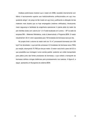 44
Análises preliminares mostram que o reator em ARBL revestido internamente com
titânio é tecnicamente superior aos tradicionalmente confeccionados em aço inox
(podendo atingir ¼ do preço do fab ricado em aço inox), justificando a utilização de tais
materiais mais dúcteis que os hoje empregados (reatores vitrificados), introduzindo
maior segurança e facilidade de engenharia operacional. A planta piloto do reator de
pré-hidrólise ácida com volume de 1,0 m
3
está localizada em Lorena – SP na sede da
empresa RM – Materiais Refratários, onde é desenvolvido o Programa BEM. O reator
industrial tem 30 m³ e tem capacidade para 100 toneladas de biomassa seca por dia.
No projeto final o volume do reator será de 15 m
3
, processará biomassa com 300
kg/m
3
de densidade, o que permite processar 4,5 toneladas de biomassa seca (TBS)
por reação, alcançando 75 TBS por dia por reator. O reator vazio terá o peso de 8,0 t o
que possibilita sua montagem numa carreta padrão podendo ser então transportado
para pátios junto das fontes produtoras de biomassa, o que evitará o transporte de
biomassa colhida a longas distâncias para processamento nos reatores. A figura 6, a
seguir, apresenta um fluxograma do sistema BEM.
 