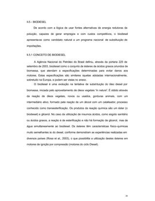 46
II.5 - BIODIESEL
De acordo com a lógica de usar fontes alternativas de energia redutoras de
poluição, capazes de gerar empregos e com custos competitivos, o biodiesel
apresenta-se como candidato natural a um programa nacional de substituição de
importações.
II.5.1 CONCEITO DE BIODIESEL
A Agência Nacional do Petróleo do Brasil definiu, através da portaria 225 de
setembro de 2003, biodiesel como o conjunto de ésteres de ácidos graxos oriundos de
biomassa, que atendam a especificações determinadas para evitar danos aos
motores. Estas especificações são similares àquelas adotadas internacionalmente,
sobretudo na Europa, e podem ser vistas no anexo.
O biodiesel é uma evolução na tentativa de substituição do óleo diesel por
biomassa, iniciada pelo aproveitamento de óleos vegetais “in natura”. É obtido através
da reação de óleos vegetais, novos ou usados, gorduras animais, com um
intermediário ativo, formado pela reação de um álcool com um catalisador, processo
conhecido como transesterificação. Os produtos da reação química são um éster (o
biodiesel) e glicerol. No caso da utilização de insumos ácidos, como esgoto sanitário
ou ácidos graxos, a reação é de esterificação e não há formação de glicerol, mas de
água simultaneamente ao biodiesel. Os ésteres têm características físico-químicas
muito semelhantes às do diesel, conforme demonstram as experiências realizadas em
diversos países (Rosa et al., 2003), o que possibilita a utilização destes ésteres em
motores de ignição por compressão (motores do ciclo Diesel).
 