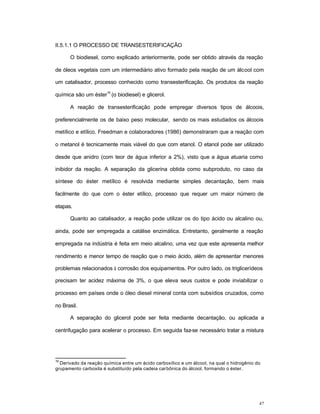 47
II.5.1.1 O PROCESSO DE TRANSESTERIFICAÇÃO
O biodiesel, como explicado anteriormente, pode ser obtido através da reação
de óleos vegetais com um intermediário ativo formado pela reação de um álcool com
um catalisador, processo conhecido como transesterificação. Os produtos da reação
química são um éster
19
(o biodiesel) e glicerol.
A reação de transesterificação pode empregar diversos tipos de álcoois,
preferencialmente os de baixo peso molecular, sendo os mais estudados os álcoois
metílico e etílico. Freedman e colaboradores (1986) demonstraram que a reação com
o metanol é tecnicamente mais viável do que com etanol. O etanol pode ser utilizado
desde que anidro (com teor de água inferior a 2%), visto que a água atuaria como
inibidor da reação. A separação da glicerina obtida como subproduto, no caso da
síntese do éster metílico é resolvida mediante simples decantação, bem mais
facilmente do que com o éster etílico, processo que requer um maior número de
etapas.
Quanto ao catalisador, a reação pode utilizar os do tipo ácido ou alcalino ou,
ainda, pode ser empregada a catálise enzimática. Entretanto, geralmente a reação
empregada na indústria é feita em meio alcalino, uma vez que este apresenta melhor
rendimento e menor tempo de reação que o meio ácido, além de apresentar menores
problemas relacionados à corrosão dos equipamentos. Por outro lado, os triglicerídeos
precisam ter acidez máxima de 3%, o que eleva seus custos e pode inviabilizar o
processo em países onde o óleo diesel mineral conta com subsídios cruzados, como
no Brasil.
A separação do glicerol pode ser feita mediante decantação, ou aplicada a
centrifugação para acelerar o processo. Em seguida faz-se necessário tratar a mistura
19
Derivado da reação química entre um ácido carboxílico e um álcool, na qual o hidrogênio do
grupamento carboxila é substituído pela cadeia carbônica do álcool, formando o éster.
 