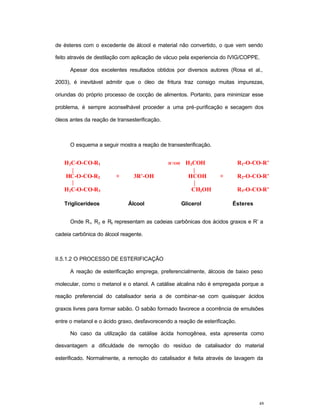 48
de ésteres com o excedente de álcool e material não convertido, o que vem sendo
feito através de destilação com aplicação de vácuo pela experiencia do IVIG/COPPE.
Apesar dos excelentes resultados obtidos por diversos autores (Rosa et al.,
2003), é inevitável admitir que o óleo de fritura traz consigo muitas impurezas,
oriundas do próprio processo de cocção de alimentos. Portanto, para minimizar esse
problema, é sempre aconselhável proceder a uma pré-purificação e secagem dos
óleos antes da reação de transesterificação.
O esquema a seguir mostra a reação de transesterificação.
H2C-O-CO-R1 H+
/OH-
H2COH R1-O-CO-R’
HC-O-CO-R2 + 3R’-OH HCOH + R2-O-CO-R’
H2C-O-CO-R3 CH2OH R3-O-CO-R’
Triglicerídeos Álcool Glicerol Ésteres
Onde R1, R2 e R3 representam as cadeias carbônicas dos ácidos graxos e R’ a
cadeia carbônica do álcool reagente.
II.5.1.2 O PROCESSO DE ESTERIFICAÇÃO
A reação de esterificação emprega, preferencialmente, álcoois de baixo peso
molecular, como o metanol e o etanol. A catálise alcalina não é empregada porque a
reação preferencial do catalisador seria a de combinar-se com quaisquer ácidos
graxos livres para formar sabão. O sabão formado favorece a ocorrência de emulsões
entre o metanol e o ácido graxo, desfavorecendo a reação de esterificação.
No caso da utilização da catálise ácida homogênea, esta apresenta como
desvantagem a dificuldade de remoção do resíduo de catalisador do material
esterificado. Normalmente, a remoção do catalisador é feita através de lavagem da
 