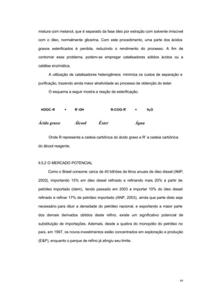 49
mistura com metanol, que é separado da fase óleo por extração com solvente imiscível
com o óleo, normalmente glicerina. Com este procedimento, uma parte dos ácidos
graxos esterificados é perdida, reduzindo o rendimento do processo. A fim de
contornar esse problema, podem-se empregar catalisadores sólidos ácidos ou a
catálise enzimática.
A utilização de catalisadores heterogêneos minimiza os custos de separação e
purificação, trazendo ainda maior atratividade ao processo de obtenção do éster.
O esquema a seguir mostra a reação de esterificação.
HOOC-R + R’-OH R-COO- R’ + H2O
Ácido graxo Álcool Éster Água
Onde R representa a cadeia carbônica do ácido graxo e R’ a cadeia carbônica
do álcool reagente.
II.5.2 O MERCADO POTENCIAL
Como o Brasil consome cerca de 40 bilhões de litros anuais de óleo diesel (ANP,
2002), importando 15% em óleo diesel refinado e refinando mais 20% a partir de
petróleo importado (idem), tendo passado em 2003 a importar 10% do óleo diesel
refinado e refinar 17% de petróleo importado (ANP, 2003), ainda que parte disto seja
necessário para diluir a densidade do petróleo nacional, e exportando a maior parte
dos demais derivados obtidos deste refino, existe um significativo potencial de
substituição de importações. Ademais, desde a quebra do monopólio do petróleo no
país, em 1997, os novos investimentos estão concentrados em exploração e produção
(E&P), enquanto o parque de refino já atingiu seu limite.
 