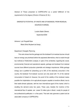vi
Abstract of Thesis presented to COPPE/UFRJ as a partial fulfillment of the
requirements for the degree of Doctor of Science (D. Sc.)
ENERGETIC POTENTIAL OF WASTE AND OF BIODIESEL FROM RESIDUAL
SOURCES IN BRAZIL
Luciano Basto Oliveira
September/2004
Advisors: Luiz Pinguelli Rosa
Maria Sílvia Muylaert de Araújo
Department: Energetic Plainning
This work shows that the garbage and the biodiesel fromresidual sources should
have an energy use prioritized before the appraised alternatives, what is made through
two methods of Multicritério analysis. In spite of the similarities regarding the social,
environmental, financial and operational aspects, garbage and biodiesel from residual
sources have different production potentials and strategic importances. While garbage
energy use is justified for presenting up to 30% of the electricity consumed in the
country, the biodiesel from residual sources can only assist with 1% of the national
consumption of diesel oil. However, the proof of the viability of the biodiesel makes
possible the implantation of an agricultural program capable to transform Brazil, due to
their edafo-climatic aptitudes, with the main international agent of this market, which is
doubling the demand every two years. These uses, besides the invertion of the
international flow of capitals, can create 10 million jobs in Brazil, mainly for people of
low professional qualification, in a few years. This work also generate a patent and an
associated company in COPPE/UFRJ.
 