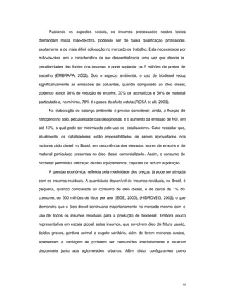 50
Avaliando os aspectos sociais, os insumos processados nestes testes
demandam muita mão-de-obra, podendo ser de baixa qualificação profissional,
exatamente a de mais difícil colocação no mercado de trabalho. Esta necessidade por
mão-de-obra tem a característica de ser descentralizada, uma vez que atende às
peculiaridades das fontes dos insumos e pode suplantar os 5 milhões de postos de
trabalho (EMBRAPA, 2002). Sob o aspecto ambiental, o uso de biodiesel reduz
significativamente as emissões de poluentes, quando comparado ao óleo diesel,
podendo atingir 98% de redução de enxofre, 30% de aromáticos e 50% de material
particulado e, no mínimo, 78% de gases do efeito estufa (ROSA et alli, 2003).
Na elaboração do balanço ambiental é preciso considerar, ainda, a fixação de
nitrogênio no solo, peculiaridade das oleaginosas, e o aumento da emissão de NOx em
até 13%, a qual pode ser minimizada pelo uso de catalisadores. Cabe ressaltar que,
atualmente, os catalisadores estão impossibilitados de serem aproveitados nos
motores ciclo diesel no Brasil, em decorrência dos elevados teores de enxofre e de
material particulado presentes no óleo diesel comercializado. Assim, o consumo de
biodiesel permitirá a utilização destes equipamentos, capazes de reduzir a poluição.
A questão econômica, refletida pela modicidade dos preços, já pode ser atingida
com os insumos residuais. A quantidade disponível de insumos residuais, no Brasil, é
pequena, quando comparada ao consumo de óleo diesel, é de cerca de 1% do
consumo, ou 500 milhões de litros por ano (IBGE, 2000), (HIDROVEG, 2002), o que
demonstra que o óleo diesel continuaria majoritariamente no mercado mesmo com o
uso de todos os insumos residuais para a produção de biodiesel. Embora pouco
representativa em escala global, estes insumos, que envolvem óleo de fritura usado,
ácidos graxos, gordura animal e esgoto sanitário, além de terem menores custos,
apresentam a vantagem de poderem ser consumidos imediatamente e estarem
disponíveis junto aos aglomerados urbanos. Além disto, configuram-se como
 