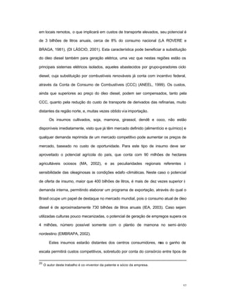 52
em locais remotos, o que implicará em custos de transporte elevados, seu potencial é
de 3 bilhões de litros anuais, cerca de 8% do consumo nacional (LA ROVERE e
BRAGA, 1981), (DI LÁSCIO, 2001). Esta característica pode beneficiar a substituição
do óleo diesel também para geração elétrica, uma vez que nestas regiões estão os
principais sistemas elétricos isolados, aqueles abastecidos por grupo-geradores ciclo
diesel, cuja substituição por combustíveis renováveis já conta com incentivo federal,
através da Conta de Consumo de Combustíveis (CCC) (ANEEL, 1999). Os custos,
ainda que superiores ao preço do óleo diesel, podem ser compensados, tanto pela
CCC, quanto pela redução do custo de transporte de derivados das refinarias, muito
distantes da região norte, e, muitas vezes obtido via importação.
Os insumos cultivados, soja, mamona, girassol, dendê e coco, não estão
disponíveis imediatamente, visto que já têm mercado definido (alimentício e químico) e
qualquer demanda reprimida de um mercado competitivo pode aumentar os preços de
mercado, baseado no custo de oportunidade. Para este tipo de insumo deve ser
aproveitado o potencial agrícola do país, que conta com 90 milhões de hectares
agricultáveis ociosos (MA, 2002), e as peculiaridades regionais referentes à
sensibilidade das oleaginosas às condições edafo -climáticas. Neste caso o potencial
de oferta de insumo, maior que 400 bilhões de litros, é mais de dez vezes superior à
demanda interna, permitindo elaborar um programa de exportação, através do qual o
Brasil ocupe um papel de destaque no mercado mundial, pois o consumo atual de óleo
diesel é de aproximadamente 730 bilhões de litros anuais (IEA, 2003). Caso sejam
utilizadas culturas pouco mecanizadas, o potencial de geração de empregos supera os
4 milhões, número possível somente com o plantio de mamona no semi-árido
nordestino (EMBRAPA, 2002).
Estes insumos estarão distantes dos centros consumidores, mas o ganho de
escala permitirá custos competitivos, sobretudo por conta do consórcio entre tipos de
20
O autor deste trabalho é co -inventor da patente e sócio da empresa.
 