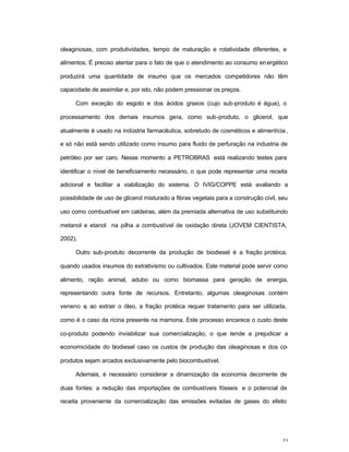 53
oleaginosas, com produtividades, tempo de maturação e rotatividade diferentes, e
alimentos. É preciso atentar para o fato de que o atendimento ao consumo energético
produzirá uma quantidade de insumo que os mercados competidores não têm
capacidade de assimilar e, por isto, não podem pressionar os preços.
Com exceção do esgoto e dos ácidos graxos (cujo sub-produto é água), o
processamento dos demais insumos gera, como sub-produto, o glicerol, que
atualmente é usado na indústria farmacêutica, sobretudo de cosméticos e alimentícia,
e só não está sendo utilizado como insumo para fluido de perfuração na industria de
petróleo por ser caro. Nesse momento a PETROBRAS está realizando testes para
identificar o nível de beneficiamento necessário, o que pode representar uma receita
adicional e facilitar a viabilização do sistema. O IVIG/COPPE está avaliando a
possibilidade de uso de glicerol misturado a fibras vegetais para a construção civil, seu
uso como combustível em caldeiras, além da premiada alternativa de uso substituindo
metanol e etanol na pilha a combustível de oxidação direta (JOVEM CIENTISTA,
2002).
Outro sub-produto decorrente da produção de biodiesel é a fração protéica,
quando usados insumos do extrativismo ou cultivados. Este material pode servir como
alimento, ração animal, adubo ou como biomassa para geração de energia,
representando outra fonte de recursos. Entretanto, algumas oleaginosas contém
veneno e, ao extrair o óleo, a fração protéica requer tratamento para ser utilizada,
como é o caso da ricina presente na mamona. Este processo encarece o custo deste
co-produto podendo inviabilizar sua comercialização, o que tende a prejudicar a
economicidade do biodiesel caso os custos de produção das oleaginosas e dos co-
produtos sejam arcados exclusivamente pelo biocombustível.
Ademais, é necessário considerar a dinamização da economia decorrente de
duas fontes: a redução das importações de combustíveis fósseis e o potencial de
receita proveniente da comercialização das emissões evitadas de gases do efeito
 