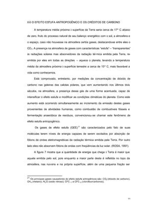 55
II.6 O EFEITO ESTUFA ANTROPOGÊNICO E OS CRÉDITOS DE CARBONO
A temperatura média próxima à superfície da Terra seria cerca de 17º C abaixo
de zero, fruto do processo natural de seu balanço energético com o sol, a atmosfera e
o espaço, caso não houvesse na atmosfera certos gases, destacando-se entre eles o
CO2. A presença na atmosfera de gases com características “estufa” – “transparentes”
às radiações solares mas absorvedores da radiação térmica emitida pela Terra, re-
emitida por eles em todas as direções – aquece o planeta, levando a temperatura
média da atmosfera próxima à superfície terrestre a cerca de 15º C, mais favorável a
vida como conhecemos.
Está comprovado, entretanto, por medições da concentração de dióxido de
carbono nas geleiras das calotas polares, que vem aumentando nos últimos dois
séculos, na atmosfera, a presença desse gás de uma forma acentuada, capaz de
intensificar o efeito estufa e modificar as condições climáticas do planeta. Como este
aumento está ocorrendo simultaneamente ao incremento da emissão destes gases
provenientes de atividades humanas, como combustão de combustíveis fósseis e
fermentação anaeróbica de resíduos, convencionou-se chamar este fenômeno de
efeito estufa antropogênico.
Os gases de efeito estufa (GEE)
21
são caracterizados pelo fato de suas
moléculas terem níveis de energia capazes de serem excitados por absorção de
fótons de ondas eletromagnéticas da radiação térmica emitida pela Terra. Por outro
lado eles não absorvem fótons de ondas com freqüências da luz solar. (ROSA, 1997).
A figura 7 mostra que a quantidade de energia que chega à Terra é maior que
aquela emitida pelo sol, pois enquanto a maior parte desta é refletida no topo da
atmosfera, nas nuvens e na própria superfície, além de uma pequena fração ser
21
Os principais gases causadores do efeito estufa antropênicos são: CO2 (dióxido de carbono),
CH4 (metano), N2O (oxido nitroso), CFC 11 e CFC12 (clorofluorcarbonos).
 