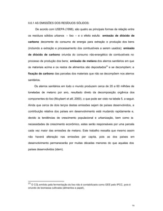 58
II.6.1 AS EMISSÕES DOS RESÍDUOS SÓLIDOS:
De acordo com USEPA (1998), são quatro as principais formas de relação entre
os resíduos sólidos urbanos – lixo – e o efeito estufa: emissão de dióxido de
carbono decorrente do consumo de energia para extração e produção dos bens
(incluindo a extração e processamento dos combustíveis a serem usados); emissão
de dióxido de carbono oriunda do consumo não-energético de combustíveis no
processo de produção dos bens; emissão de metano dos aterros sanitários em que
os materiais acima e os restos de alimentos são depositados
23
e se decompõem; e
fixação de carbono das parcelas dos materiais que não se decompõem nos aterros
sanitários.
Os aterros sanitários em todo o mundo produzem cerca de 20 a 60 milhões de
toneladas de metano por ano, resultado direto da decomposição orgânica dos
componentes do lixo (Muylaert et alli, 2000), o que pode ser visto na tabela 5, a seguir.
Ainda que cerca de dois terços destas emissões sejam de países desenvolvidos, a
contribuição relativa dos países em desenvolvimento está mudando rapidamente e,
devido às tendências de crescimento populacional e urbanização, bem como às
necessidades de crescimento econômico, estes serão responsáveis por uma parcela
cada vez maior das emissões de metano. Este trabalho ressalta que mesmo assim
não haverá alteração nas emissões per capita, pois as dos países em
desenvolvimento permanecerão por muitas décadas menores do que aquelas dos
países desenvolvidos (idem).
23
O CO2 emitido pela fermentação do lixo não é contabilizado como GEE pelo IPCC, pois é
oriundo de biomassa cultivada (alimentos e papel).
 