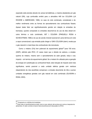 60
expansão está prevista através de usinas termelétricas, a maioria abastecida por gás
natural (GN), cuja combustão emitirá para a atmosfera 449 ton CO2/GWh (LA
ROVERE e AMERICANO, 1998), no caso do ciclo combinado, considerado o de
melhor rendimento entre as formas de aproveitamento dos combustíveis fósseis.
Apesar deste fator ser significativamente grande em relação às emissões da
biomassa, quando comparado às emissões decorrent es do uso de óleo diesel em
usina térmica a ciclo combinado, 607 t CO2/GWh (PINGUELLI ROSA e
SCHECHTMAN, 1996) e do uso de carvão mineral nacional em usina térmica em ciclo
a vapor convencional, cuja emissão pode chegar a 1248 t CO2/GWh (idem), revela que
o gás natural é o mais limpo dos combustíveis não renováveis.
Como o metano (CH4) tem potencial de aquecimento global 25
para 100 anos
(GWP), definido pelo IPCC, 21 vezes maior que o dióxido de carbono, a simples
queima do metano, mesmo sem o aproveitamento do calor gerado, reduz o seu
impacto – em termos de aquecimento global. Se o metano for utilizado para a geração
de energia em substituição ao combustível fóssil, esta redução de impacto será mais
significativa, sendo possível a cada unidade elétrica gerada com resíduos
(dependendo da rota escolhida) compensar a emissão decorrente de três a quinze
unidades energéticas geradas com gás natural em ciclo combinado (OLIVEIRA e
ROSA, 2003).
24
Teragrama ou milhões de toneladas.
25
Este valor é cientificamente errado, pois no seu cálculo não se leva em conta a resposta da
atmos fera. O valor correto é menor mas encontra-se em discussão no IPCC.
 