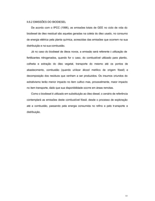 61
II.6.2 EMISSÕES DO BIODIESEL
De acordo com o IPCC (1996), as emissões totais de GEE no ciclo de vida do
biodiesel de óleo residual são aquelas geradas na coleta do óleo usado, no consumo
de energia elétrica pela planta química, acrescidas das emissões que ocorrem na sua
distribuição e na sua combustão.
Já no caso do biodiesel de óleos novos, a emissão será referente à utilização de
fertilizantes nitrogenados, quando for o caso, do combustível utilizado para plantio,
colheita e extração do óleo vegetal, transporte do mesmo até os pontos de
abastecimento, combustão (quando utilizar álcool metílico de origem fóssil) e
decomposição dos resíduos que venham a ser produzidos. Os insumos oriundos do
extrativismo terão menor impacto no item cultivo mas, provavelmente, maior impacto
no item transporte, dado que sua disponibilidade ocorre em áreas remotas.
Como o biodiesel é utilizado em substituição ao óleo diesel, o cenário de referência
contemplará as emissões deste combustível fóssil, desde o processo de exploração
até a combustão, passando pela energia consumida no refino e pelo transporte e
distribuição.
 