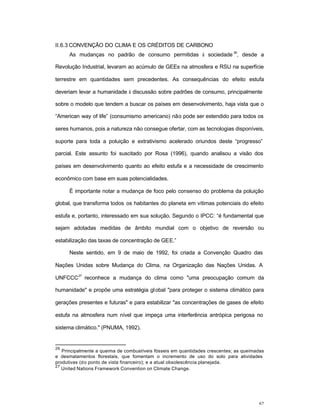 62
II.6.3 CONVENÇÃO DO CLIMA E OS CRÉDITOS DE CARBONO
As mudanças no padrão de consumo permitidas à sociedade
26
, desde a
Revolução Industrial, levaram ao acúmulo de GEEs na atmosfera e RSU na superfície
terrestre em quantidades sem precedentes. As consequências do efeito estufa
deveriam levar a humanidade à discussão sobre padrões de consumo, principalmente
sobre o modelo que tendem a buscar os países em desenvolvimento, haja vista que o
“American way of life” (consumismo americano) não pode ser estendido para todos os
seres humanos, pois a natureza não consegue ofertar, com as tecnologias disponíveis,
suporte para toda a poluição e extrativismo acelerado oriundos deste “progresso”
parcial. Este assunto foi suscitado por Rosa (1996), quando analisou a visão dos
países em desenvolvimento quanto ao efeito estufa e a necessidade de crescimento
econômico com base em suas potencialidades.
É importante notar a mudança de foco pelo consenso do problema da poluição
global, que transforma todos os habitantes do planeta em vítimas potenciais do efeito
estufa e, portanto, interessado em sua solução. Segundo o IPCC: “é fundamental que
sejam adotadas medidas de âmbito mundial com o objetivo de reversão ou
estabilização das taxas de concentração de GEE.”
Neste sentido, em 9 de maio de 1992, foi criada a Convenção Quadro das
Nações Unidas sobre Mudança do Clima, na Organização das Nações Unidas. A
UNFCCC
27
reconhece a mudança do clima como "uma preocupação comum da
humanidade" e propõe uma estratégia global "para proteger o sistema climático para
gerações presentes e futuras" e para estabilizar "as concentrações de gases de efeito
estufa na atmosfera num nível que impeça uma interferência antrópica perigosa no
sistema climático." (PNUMA, 1992).
26
Principalmente a queima de combustíveis fósseis em quantidades crescentes; as queimadas
e desmatamentos florestais, que fomentam o incremento de uso do solo para atividades
produtivas (do ponto de vista financeiro); e a atual obsolescência planejada.
27
United Nations Framework Convention on Climate Change.
 