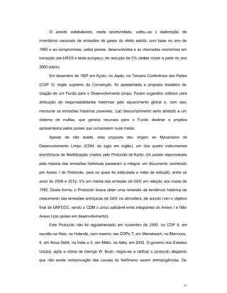 63
O acordo estabelecido, nesta oportunidade, voltou-se à elaboração de
inventários nacionais de emissões de gases do efeito estufa, com base no ano de
1990 e ao compromisso, pelos países desenvolvidos e as chamadas economias em
transição (ex-URSS e leste europeu), de redução de 5% destes níveis a partir do ano
2000 (idem).
Em dezembro de 1997 em Kyoto, no Japão, na Terceira Conferência das Partes
(COP 3), órgão supremo da Convenção, foi apresentada a proposta brasileira de
criação de um Fundo para o Desenvolvimento Limpo. Foram sugeridos critérios para
atribuição de responsabilidades históricas pelo aquecimento global e, com isso,
mensurar as emissões máximas possíveis, cujo descumprimento seria atrelado a um
sistema de multas, que geraria recursos para o Fundo destinar a projetos
apresentados pelos países que cumprissem suas metas.
Apesar de não aceita, esta proposta deu origem ao Mecanismo de
Desenvolvimento Limpo (CDM, da sigla em inglês), um dos quatro instrumentos
econômicos de flexibilização criados pelo Protocolo de Kyoto. Os países responsáveis
pela maioria das emissões históricas passaram a integrar um documento conhecido
por Anexo I do Protocolo, para os quais foi estipulada a meta de redução, entre os
anos de 2008 e 2012, 5% em média das emissão de GEE em relação aos níveis de
1990. Desta forma, o Protocolo busca obter uma reversão da tendência histórica de
crescimento das emissões antrópicas de GEE na atmosfera, de acordo com o objetivo
final da UNFCCC, sendo o CDM o único aplicável entre integrantes do Anexo I e Não-
Anexo I (os países em desenvolvimento).
Este Protocolo não foi regulamentado em novembro de 2000, na COP 6, em
reunião na Haia, na Holanda, nem mesmo nas COPs 7, em Marrakesch, no Marrocos,
8, em Nova Dehli, na Índia e 9, em Milão, na Itália, em 2003. O governo dos Estados
Unidos, após a vitória de George W. Bush, negou-se a ratificar o protocolo alegando
que não existe comprovação das causas do fenômeno serem antropogências. De
 