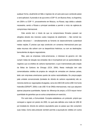 64
qualquer forma, atualmente só falta o ingresso de um país para que o protocolo passe
a será aplicável. A previsão é de que entre a COP 10, em Buenos Aires, na Argentina,
em 2004 e a COP 11, provavelmente em Moscou, na Rússia, seja obtida a adesão
necessária, sendo a Rússia a principal candidata a permitir o início da vigência do
compromisso internacional.
Este acordo tem o intuito de que os compromissos firmados possam ser
atingidos através dos menores custos marginais de abatimento – fato normal nos
países não-anexo I – simultaneamente ao fomento do desenvolvimento sustentável
nestas nações. É preciso que seja construído um consenso internacional para que
estes recursos não sofram com os desperdícios históricos, ou com as destinações
benevolentes de alguns negociadores.
Mas, para as empresas norte-americanas, o interesse do governo em não
cumprir metas de redução nas emissões não é incompatível com as oportunidades de
negócios que os créditos de carbono representam, o que é demonstrado pela criação
da Bolsa de Carbono de Chicago (CCX, 2004). Nesta instituição tem sido
comercializados créditos de projetos de redução de emissões em diversos países,
tanto com empresas americanas quanto de outras nacionalidades. Os preços pagos
pela unidade convencionada (tonelada de dióxido de carbono equivalente) são os
menores dentre as negociações divulgadas, cerca de US$ 0,90 contra US$ 5 do fundo
holandês (CERUPT, 2004) e ate US$ 10 de ONGs internacionais, mas que adquirem
apenas pequenas quantidades. Apesar da diferença de preços, a CCX requer menor
quantidade de garantias que os outros compradores em exercício.
Por outro lado, a Comunidade Européia estabeleceu um protocolo próprio que
começará a vigorar em janeiro de 2005, no qual esta definida uma multa de US$ 40
por tonelada de dióxido de carbono equivalente para os paises que não cumprirem
suas metas. Como este protocolo também permite a aquisição de créditos em outros
 