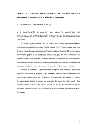 66
CAPÍTULO III – APROVEITAMENTO ENERGÉTICO DE RESÍDUOS: IMPACTOS
AMBIENTAIS, ECONOMICIDADE, POTENCIAL E BARREIRAS
III.1. RESÍDUOS SÓLIDOS URBANOS (LIXO)
III. 1.1 IDENTIFICAÇÃO E ANÁLISE DOS IMPACTOS AMBIENTAIS DAS
TECNOLOGIAS DE APROVEITAMENTO ENERGÉTICO DE RESÍDUOS SÓLIDOS
URBANOS
A decomposição anaeróbica do lixo produz uma mistura de gases composta
basicamente por dióxido de carbono (CO2) e metano (CH4). Como o metano é de 20 a
50 vezes (depende do período adotado)28
mais impactante do que o CO2 em termos de
aquecimento global, e sua combustão produz este gás, tem sido incentivada em
diversos países esta atividade, preferencialmente consorciada ao aproveitamento
energético. As demais alternativas apresentadas reduzem a emissão de metano nos
aterros em virtude de evitarem o encaminhamento de resíduos para os aterros.
Quando é realizado o aproveitamento energético dos resíduos, está sendo
deslocada outra fonte de energia. Como não existe nenhum país independente dos
combustíveis fósseis na geração da energia, a parcela deslocada evitará o consumo
de combustíveis fósseis e, assim, de emissões de gases do efeito estufa. Esta
emissão evitada de dióxido de carbono oriundo da queima de combustíveis fósseis
que foram substituídos pelo lixo na geração de energia deve ser somada à mitigação
do metano.
 