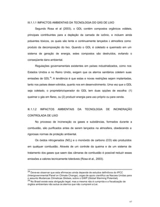 67
III.1.1.1 IMPACTOS AMBIENTAIS DA TECNOLOGIA DO GÁS DE LIXO
Segundo Rosa et al (2003), o GDL contém compostos orgânicos voláteis,
principais contribuintes para a depleção da camada de ozônio, e incluem ainda
poluentes tóxicos, os quais são lenta e continuamente lançados à atmosfera como
produto da decomposição do lixo. Quando o GDL é coletado e queimado em um
sistema de geração de energia, estes compostos são destruídos, evitando o
conseqüente dano ambiental.
Regulações governamentais existentes em países industrializados, como nos
Estados Unidos e no Reino Unido, exigem que os aterros sanitários coletem suas
emissões de GDL
29
. A tendência é que estas e novas restrições sejam implantadas,
tanto nos países desenvolvidos, quanto nos em desenvolvimento. Uma vez que o GDL
seja coletado, o proprietário/operador do GDL tem duas opções de escolha: (1)
queimar o gás em flares, ou (2) produzir energia para uso próprio ou para venda.
III. 1.1.2 IMPACTOS AMBIENTAIS DA TECNOLOGIA DE INCINERAÇÃO
CONTROLADA DE LIXO
No processo de incineração os gases e substâncias, formados durante a
combustão, são purificados antes de serem lançados na atmosfera, obedecendo a
rigorosas normas de proteção ambiental.
Os óxidos nitrogenados (NOx) e o monóxido de carbono (CO) são produzidos
em qualquer combustão. Através de um controle da queima e de um sistema de
tratamento dos gases que saem das câmaras de combustão é possível reduzir essas
emissões a valores tecnicamente toleráveis (Rosa et al., 2003).
28
Deve-se observar que esta afirmacao ainda depende de estudos definitivos do IPCC
(Intergovernmental Panel on Climate Change), orgao de apoio cientifico as Nacoes Unidas para
o assunto Mudancas Climaticas Globais, sobre o GWP (Global Warming Potential).
29
No Brasil existe esta obrigação legal, mas a mesma não é cumprida e a fiscalização de
órgãos ambientais não autua os aterros que não cumprem a Lei.
 
