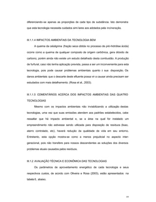 69
diferenciando-se apenas as proporções de cada tipo de substância. Isto demonstra
que esta tecnologia necessita cuidados simi lares aos adotados pela incineração.
III.1.1.4 IMPACTOS AMBIENTAIS DA TECNOLOGIA BEM
A queima da celulignina (fração seca obtida no processo de pré-hidrólise ácida)
ocorre como a queima de qualquer composto de origem carbônica, gera dióxido de
carbono, porém ainda não existe um estudo detalhado desta combustão. A produção
de furfural, caso não tenha aplicação prevista, passa a ser um inconveniente para esta
tecnologia, pois pode causar problemas ambientais quanto à sua disposição. Os
danos ambientais que o descarte deste efluente possa vir a causar ainda precisam ser
estudados com mais detalhamento. (Rosa et al., 2003).
III.1.1.5 COMENTÁRIOS ACERCA DOS IMPACTOS AMBIENTAIS DAS QUATRO
TECNOLOGIAS
Mesmo com os impactos ambientais não inviabilizando a utilização destas
tecnologias, uma vez que suas emissões atendem aos padrões estabelecidos, cabe
ressaltar que há impacto ambiental e, se a área na qual for instalado um
empreendimento não estivesse sendo utilizada para disposição de resíduos (lixao,
aterro controlado, etc), haverá redução da qualidade de vida em seu entorno.
Entretanto, esta opção mostra-se como a menos prejudicial no aspecto inter-
geracional, pois não transfere para nossos descendentes as soluções dos diversos
problemas atuais causados pelos resíduos.
III.1.2 AVALIAÇÃO TÉCNICA E ECONÔMICA DAS TECNOLOGIAS
Os parâmetros de aproveitamento energético de cada tecnologia e seus
respectivos custos, de acordo com Oliveira e Rosa (2003), estão apresentados na
tabela 6, abaixo.
 
