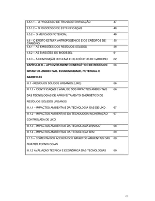 viii
II.5.1.1 – O PROCESSO DE TRANSESTERIFICAÇÃO 47
II.5.1.2 – O PROCESSO DE ESTERIFICAÇÀO 48
II.5.2 – O MERCADO POTENCIAL 48
II.6 – O EFEITO ESTUFA ANTROPOGÊNICO E OS CRÉDITOS DE
CARBONO
55
II.6.1 – AS EMISSÕES DOS RESÍDUOS SÓLIDOS 58
II.6.2 – AS EMISSÕES DO BIODIESEL 61
II.6.3 – A CONVENÇÃO DO CLIMA E OS CRÉDITOS DE CARBONO 62
CAPÍTULO III – APROVEITAMENTO ENERGÉTICO DE RESÍDUOS:
IMPACTOS AMBIENTAIS, ECONOMICIDADE, POTENCIAL E
BARREIRAS
66
III.1 - RESÍDUOS SÓLIDOS URBANOS (LIXO) 66
III.1.1 - IDENTIFICAÇÃO E ANÁLISE DOS IMPACTOS AMBIENTAIS
DAS TECNOLOGIAS DE APROVEITAMENTO ENERGÉTICO DE
RESÍDUOS SÓLIDOS URBANOS
66
III.1.1 – IMPACTOS AMBIENTAIS DA TECNOLOGIA GÁS DE LIXO 67
III.1.2 – IMPACTOS AMBIENTAIS DA TECNOLOGIA INCINERAÇÀO
CONTROLADA DE LIXO
67
III.1.3 – IMPACTOS AMBIENTAIS DA TECNOLOGIA DRANCO 68
III.1.4 – IMPACTOS AMBIENTAIS DA TECNOLOGIA BEM 69
II.1.5 – COMENTÁRIOS ACERCA DOS IMPACTOS AMBIENTAIS DAS
QUATRO TECNOLOGIAS
69
III.1.2 AVALIAÇÃO TÉCNICA E ECONÔMICA DAS TECNOLOGIAS 69
 