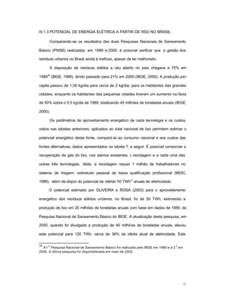 71
III.1.3 POTENCIAL DE ENERGIA ELÉTRICA A PARTIR DE RSU NO BRASIL
Comparando-se os resultados das duas Pesquisas Nacionais de Saneamento
Básico (PNSB) realizadas, em 1989 e 2000, é possível verificar que a gestão dos
resíduos urbanos no Brasil ainda é ineficaz, apesar de ter melhorado.
A disposição de resíduos sólidos a céu aberto no país chegava a 75% em
1989
30
(IBGE, 1989), tendo passado para 21% em 2000 (IBGE, 2000). A produção per
capita passou de 1,05 kg/dia para cerca de 2 kg/dia, para os habitantes das grandes
cidades, enquanto os habitantes das pequenas cidades tiveram um aumento na faixa
de 50% sobre o 0,5 kg/dia de 1989, totalizando 45 milhões de toneladas anuais (IBGE,
2000).
Os parâmetros de aproveitamento energético de cada tecnologia e os custos,
vistos nas tabelas anteriores, aplicados ao total nacional de lixo permitem estimar o
potencial energético desta fonte, compará-la ao consumo nacional e aos custos das
fontes alternativas, dados apresentados na tabela 7, a seguir. É possível consorciar a
recuperação de gás do lixo, nos aterros existentes, à reciclagem e a cada uma das
outras três tecnologias. Aliás, a reciclagem requer 1 milhão de trabalhadores no
sistema de triagem, sobretudo pessoal de baixa qualificação profissional (MDIC,
1998), além de dispor do potencial de ofertar 55 TWh31
anuais de eletricidade.
O potencial estimado por OLIVEIRA e ROSA (2003) para o aproveitamento
energético dos resíduos sólidos urbanos, no Brasil, foi de 50 TWh, estimando a
produção de lixo em 20 milhões de toneladas anuais com base em dados de 1989, da
Pesquisa Nacional de Saneamento Básico do IBGE. A atualização desta pesquisa, em
2000, quando foi divulgada a produção de 45 milhões de toneladas anuais, elevou
este potencial para 120 TWh, cerca de 36% da oferta atual de eletricidade. Este
30
A1
a
Pesquisa Nacional de Saneamento Básico foi realizada pelo IBGE em 1989 e a 2
a
em
2000. A última pesquisa foi disponibilizada em maio de 2002.
 