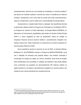 75
empreendimentos, decorrem de uma situação de imperfeição no mercado brasileiro
35
que tende a ser resolvida mediante o aumento dos custos. A inexistência de metas de
emissões caracteriza-se como outra fonte de receita para estes empreendimentos,
capaz de complementar o que for obtido com a comercialização da energia elétrica.
Incorporando-se à solução deste entrave a aplicação das experiências técnicas
e operacionais obtidas através do Programa de Priorização de Termelétricas (PPT) e
do Programa de Incentivo às Fontes Alternativas de Energia Elétrica (PROINFA), as
alternativas de financiamento possibilitadas pelo projeto de Parceria Público-Privada
(PPP) e o marco regulatório do setor de saneamento, ambos em votação no
Congresso Nacional, torna-se possível viabilizar o aproveitamento energético dos
resíduos mesmo sem repetir diretamente os mecanismos de incentivo existentes em
diversos paises (Rosa et al, 2003).
Numa experiência pioneira no decorrer do ano de 2003, as Centrais Elétricas
Brasileiras S.A. (ELETROBRAS) iniciaram o Programa de BIOELETRICIDADE, o qual
visa a utilização de biomassa para geração elétrica, mas também contempla a
conservação de energia que esteja, por ventura, associada. Duas linhas de atuação
foram identificadas como prioritárias: (i) substituir por biodiesel o óleo diesel utilizado
como combustível nos geradores de aproximadamente 300 sistemas isolados na
região amazônica e (ii) realizar o aproveitamento energético de resíduos urbanos nas
cidades do país, sempre atendendo aos requisitos técnicos.
35
As áreas utilizadas para disposição de lixo deixam de ser úteis para outros fins e , via de
regra, os custos de remediação não são cobrados diretamente dos usuários dos vazadouros ,
mas rateados com toda a população através de taxas.
 