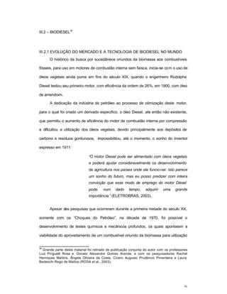 76
III.2 – BIODIESEL
36
III.2.1 EVOLUÇÃO DO MERCADO E A TECNOLOGIA DE BIODIESEL NO MUNDO
O histórico da busca por sucedâneos oriundos da biomassa aos combustíveis
fósseis, para uso em motores de combustão interna sem faísca, inicia-se com o uso de
óleos vegetais ainda puros em fins do século XIX, quando o engenheiro Rodolphe
Diesel testou seu primeiro motor, com eficiência da ordem de 26%, em 1900, com óleo
de amendoim.
A dedicação da indústria do petróleo ao processo de otimização deste motor,
para o qual foi criado um derivado especifico, o óleo Diesel, ate então não existente,
que permitiu o aumento de eficiência do motor de combustão interna por compressão
e dificultou a utilização dos óleos vegetais, devido principalmente aos depósitos de
carbono e resíduos gordurosos, impossibilitou, até o momento, o sonho do inventor
expresso em 1911:
“O motor Diesel pode ser alimentado com óleos vegetais
e poderá ajudar consideravelmente os desenvolvimento
de agricultura nos países onde ele funcionar. Isto parece
um sonho do futuro, mas eu posso predizer com inteira
convicção que esse modo de emprego do motor Diesel
pode, num dado tempo, adquirir uma grande
importância.” (ELETROBRAS, 2003).
Apesar das pesquisas que ocorreram durante a primeira metade do século XX,
somente com os “Choques do Petróleo”, na década de 1970, foi possível o
desenvolvimento de testes químicos e mecânicos profundos, os quais apontaram a
viabilidade do aproveitamento de um combustível oriundo da biomassa para utilização
36
Grande parte deste material foi retirado de publicação conjunta do autor com os professores
Luiz Pinguelli Rosa e Donato Alexandre Gomes Aranda, e com os pesquisadores Rachel
Henriques Martins, Ângela Oliveira da Costa, Cícero Augusto Prudêncio Pimenteira e Laura
Bedeschi Rego de Mattos (ROSA et al., 2003).
 