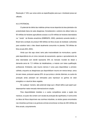 81
Resolução n
o
255, que versa sobre as especificações para que o biodiesel possa ser
utilizado.
III.2.3 POTENCIAL
O potencial de oferta das matérias-primas novas depende da área plantada e da
produtividade típica de cada oleaginosa. Considerando o extremo de utilizar todos os
90 milhões de hectares agricultáveis ociosos e os 50 milhões de hectares desmatados
na “ borda” da floresta amazônica (EMBRAPA, 2002), plantando somente dendê, o
Brasil teria condição de produzir 840 bilhões de litros anuais de biodiesel, suficientes
para substituir todo o óleo diesel atualmente consumido no planeta, 730 bilhões de
litros anuais (IEA, 2004).
Ainda que não seja viável, tanto pela irracionalidade da monocultura, quanto
pela dependência de um único mercado de escoamento, apenas o aproveitamento da
área desmatada com dendê representa 30% do mercado mundial de diesel e
demanda cerca de 7,5 milhões de trabalhadores, a maioria com baixa qualificação
profissional. Entretanto, este insumo demora 4 anos para disponibilizar a primeira
colheita, enquanto as oleaginosas que disponibilizam insumo em menos tempo, cerca
de seis meses, produzem apenas 20% do que produz o dende. Ademais, os custos de
produção ainda precisam ser otimizados para reproduzir os ganhos do setor
energético e o atual de óleos vegetais.
De qualquer maneira, este potencial exige que o Brasil defina qual papel quer
desempenhar neste mercado internacional em criação.
Para disponibilidade imediata e a custos competitivos existe a opção dos
resíduos, os quais não contam com escala de produção tão significativa. A soma entre
os óleos de fritura disponíveis nas cozinhas industriais, os ácidos graxos encontrados
nas industrias químicas e as gorduras animais encontra-se na faixa de 300 milhões de
litros anuais, conjuntamente.
 